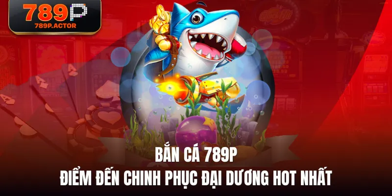 Bắn Cá 789P - Điểm Đến Chinh Phục Đại Dương Hot Nhất
