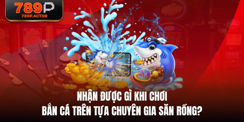 Nhận được gì khi chơi bắn cá trên tựa Chuyên Gia Săn Rồng?